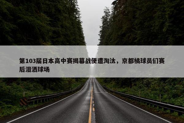 第103届日本高中赛揭幕战便遭淘汰，京都橘球员们赛后泪洒球场