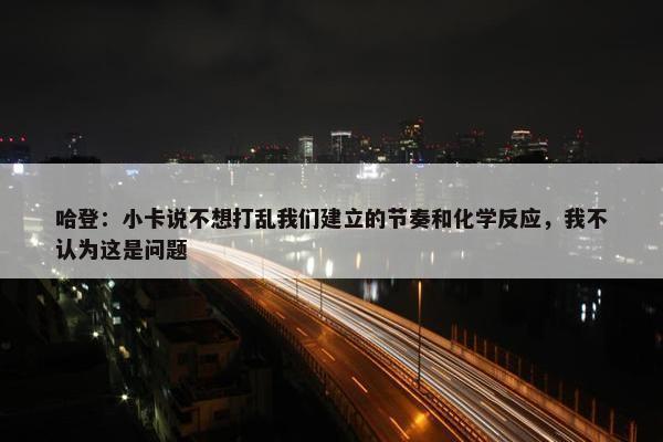 哈登：小卡说不想打乱我们建立的节奏和化学反应，我不认为这是问题