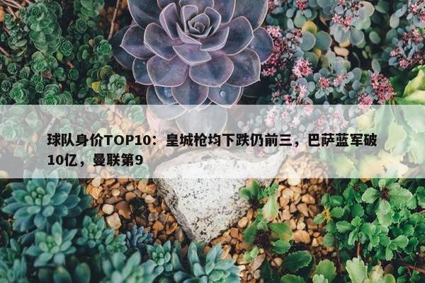 球队身价TOP10：皇城枪均下跌仍前三，巴萨蓝军破10亿，曼联第9