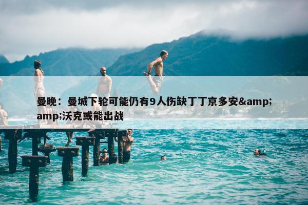 曼晚：曼城下轮可能仍有9人伤缺丁丁京多安&amp;沃克或能出战