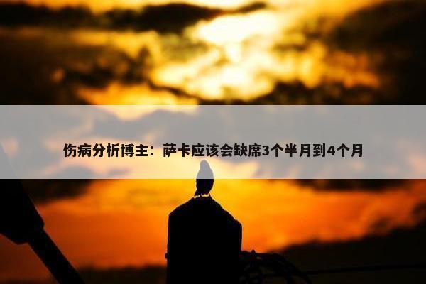 伤病分析博主：萨卡应该会缺席3个半月到4个月