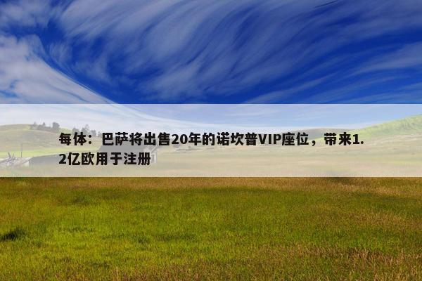 每体：巴萨将出售20年的诺坎普VIP座位，带来1.2亿欧用于注册