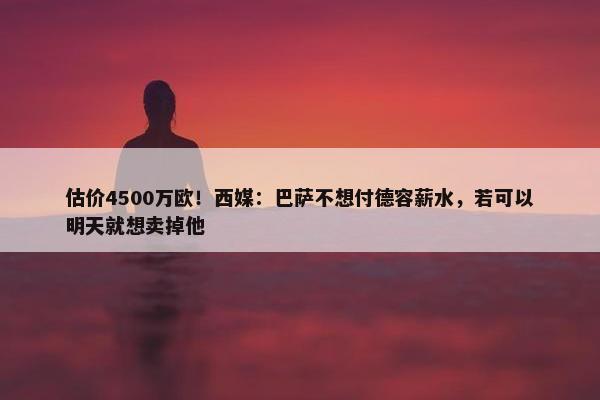 估价4500万欧！西媒：巴萨不想付德容薪水，若可以明天就想卖掉他