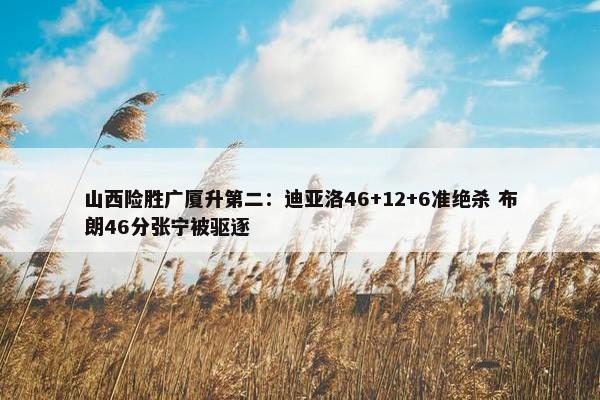 山西险胜广厦升第二：迪亚洛46+12+6准绝杀 布朗46分张宁被驱逐