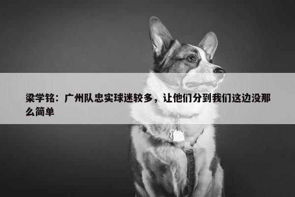 梁学铭：广州队忠实球迷较多，让他们分到我们这边没那么简单