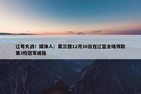 辽粤大战！媒体人：莫兰德12月30日在辽篮主场领取第3枚冠军戒指