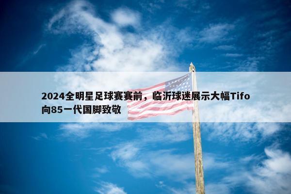 2024全明星足球赛赛前，临沂球迷展示大幅Tifo向85一代国脚致敬