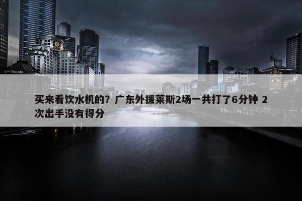 买来看饮水机的？广东外援莱斯2场一共打了6分钟 2次出手没有得分