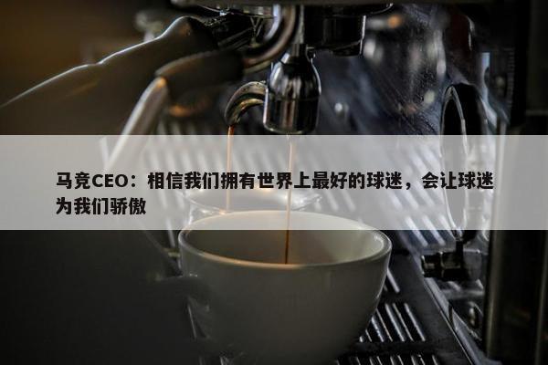 马竞CEO：相信我们拥有世界上最好的球迷，会让球迷为我们骄傲