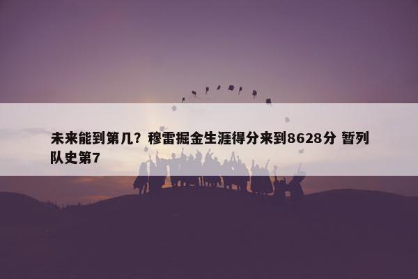 未来能到第几？穆雷掘金生涯得分来到8628分 暂列队史第7