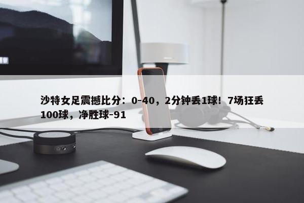 沙特女足震撼比分：0-40，2分钟丢1球！7场狂丢100球，净胜球-91