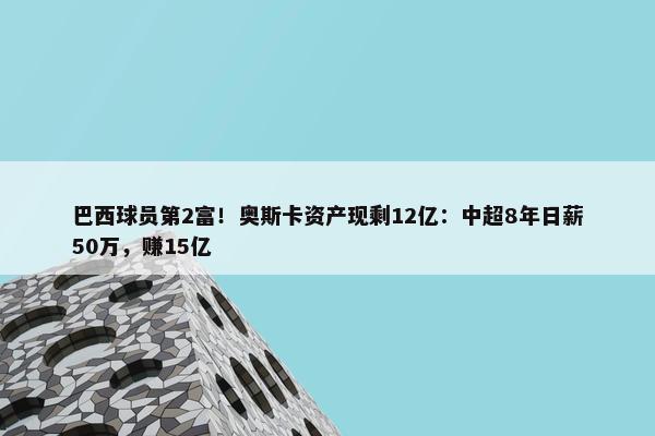 巴西球员第2富！奥斯卡资产现剩12亿：中超8年日薪50万，赚15亿