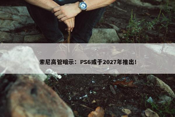 索尼高管暗示：PS6或于2027年推出！