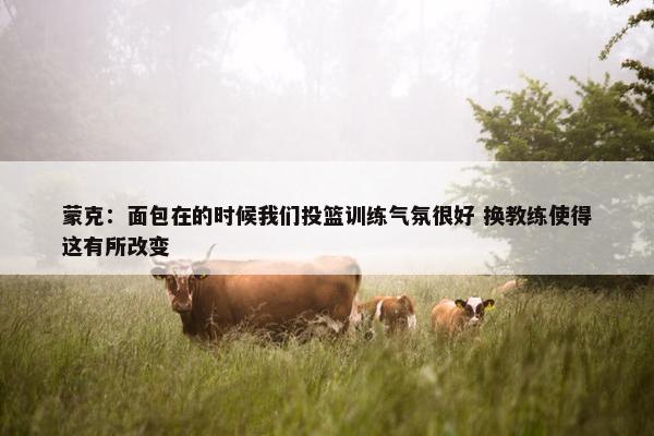 蒙克：面包在的时候我们投篮训练气氛很好 换教练使得这有所改变