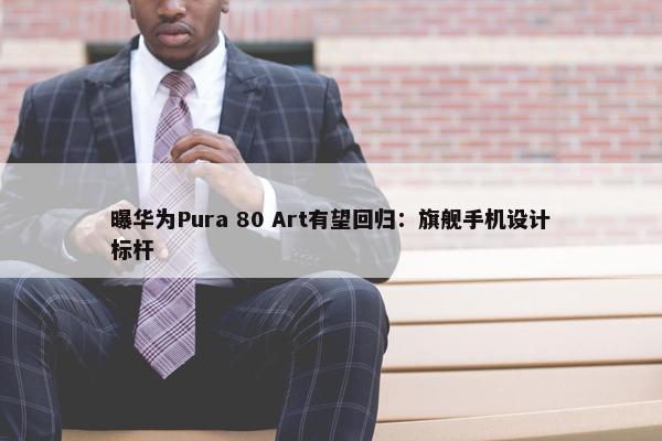 曝华为Pura 80 Art有望回归：旗舰手机设计标杆