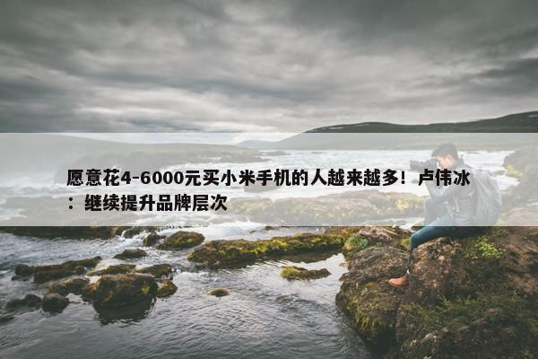 愿意花4-6000元买小米手机的人越来越多！卢伟冰：继续提升品牌层次