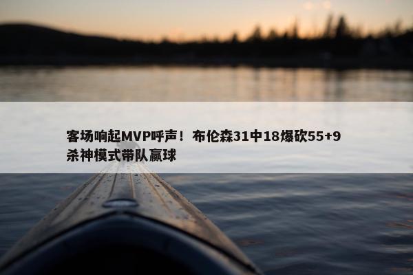 客场响起MVP呼声！布伦森31中18爆砍55+9 杀神模式带队赢球