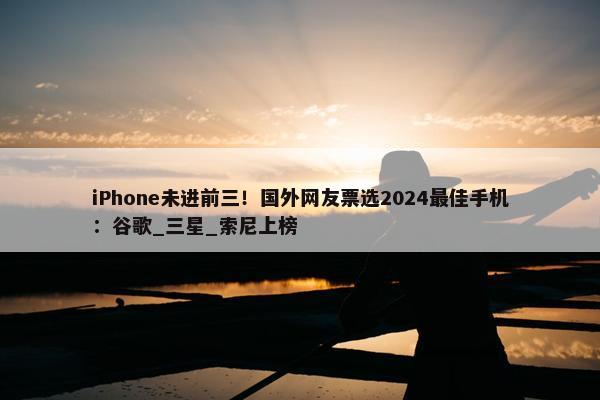 iPhone未进前三！国外网友票选2024最佳手机：谷歌_三星_索尼上榜