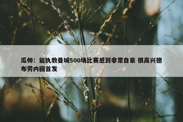 瓜帅：能执教曼城500场比赛感到非常自豪 很高兴德布劳内回首发