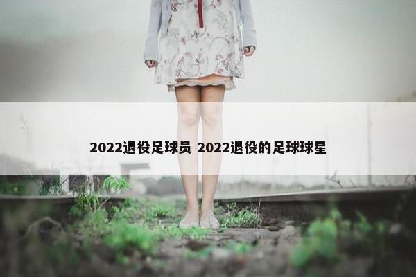 2022退役足球员 2022退役的足球球星