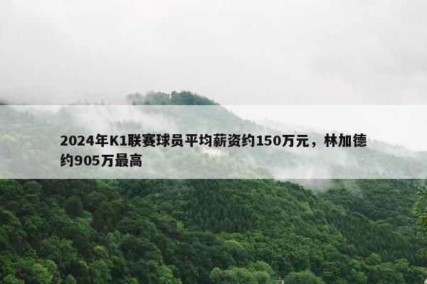 2024年K1联赛球员平均薪资约150万元，林加德约905万最高