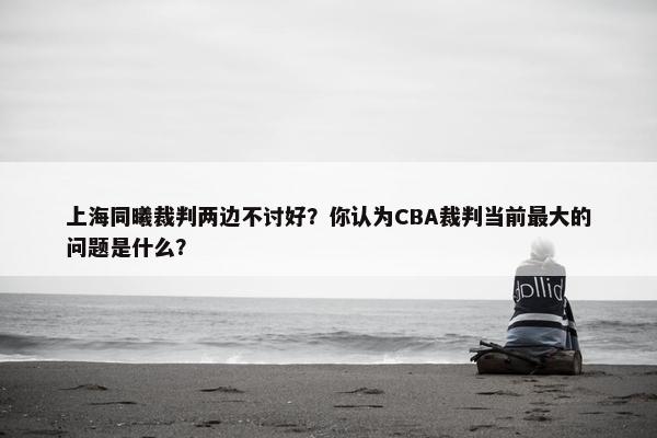 上海同曦裁判两边不讨好？你认为CBA裁判当前最大的问题是什么？