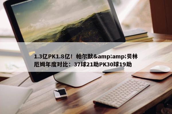 1.3亿PK1.8亿！帕尔默&amp;贝林厄姆年度对比：37球21助PK30球19助