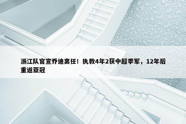 浙江队官宣乔迪离任！执教4年2获中超季军，12年后重返亚冠