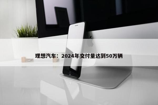 理想汽车：2024年交付量达到50万辆