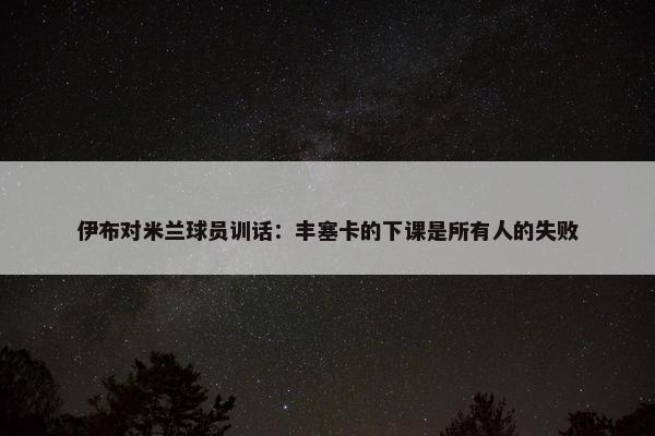 伊布对米兰球员训话：丰塞卡的下课是所有人的失败