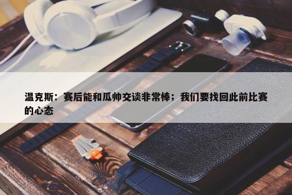 温克斯：赛后能和瓜帅交谈非常棒；我们要找回此前比赛的心态