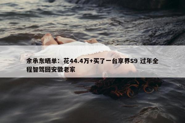 余承东晒单：花44.4万+买了一台享界S9 过年全程智驾回安徽老家