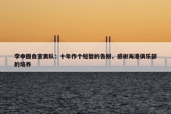 李申圆自宣离队：十年作个短暂的告别，感谢海港俱乐部的培养