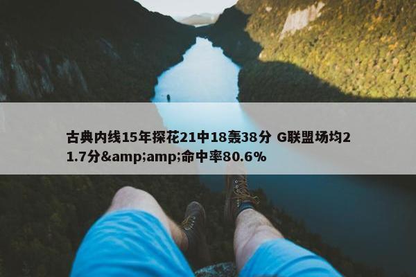 古典内线15年探花21中18轰38分 G联盟场均21.7分&amp;命中率80.6%