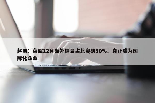 赵明：荣耀12月海外销量占比突破50%！真正成为国际化企业