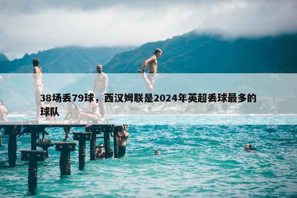 38场丢79球，西汉姆联是2024年英超丢球最多的球队