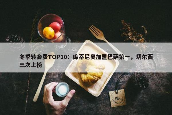 冬季转会费TOP10：库蒂尼奥加盟巴萨第一，切尔西三次上榜