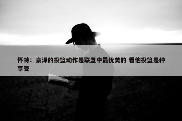 怀特：豪泽的投篮动作是联盟中最优美的 看他投篮是种享受