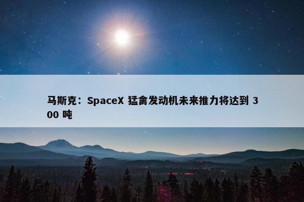 马斯克：SpaceX 猛禽发动机未来推力将达到 300 吨