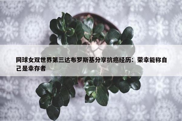 网球女双世界第三达布罗斯基分享抗癌经历：荣幸能称自己是幸存者