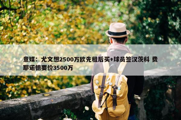 意媒：尤文想2500万欧先租后买+球员签汉茨科 费耶诺德要价3500万