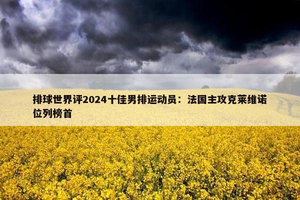 排球世界评2024十佳男排运动员：法国主攻克莱维诺位列榜首