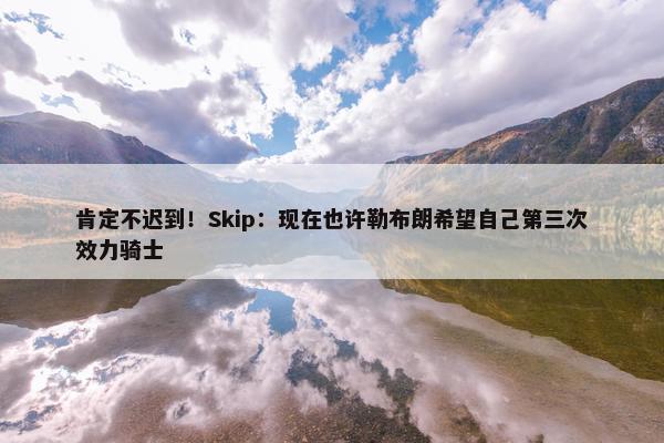 肯定不迟到！Skip：现在也许勒布朗希望自己第三次效力骑士