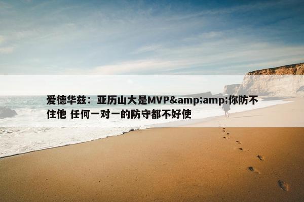 爱德华兹：亚历山大是MVP&amp;你防不住他 任何一对一的防守都不好使