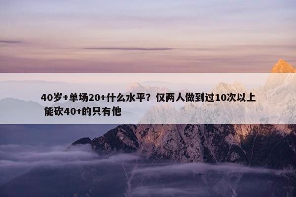 40岁+单场20+什么水平？仅两人做到过10次以上 能砍40+的只有他