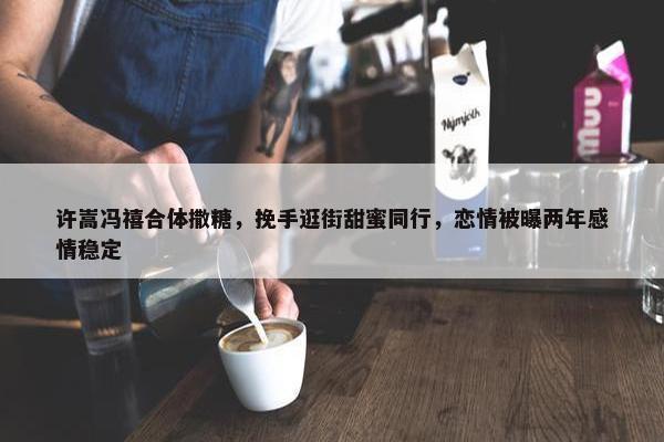 许嵩冯禧合体撒糖，挽手逛街甜蜜同行，恋情被曝两年感情稳定