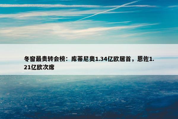 冬窗最贵转会榜：库蒂尼奥1.34亿欧居首，恩佐1.21亿欧次席