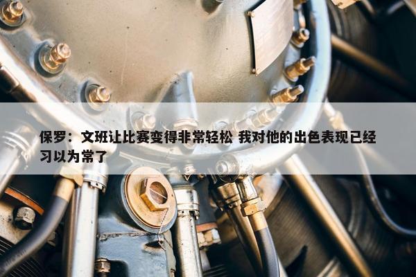 保罗：文班让比赛变得非常轻松 我对他的出色表现已经习以为常了