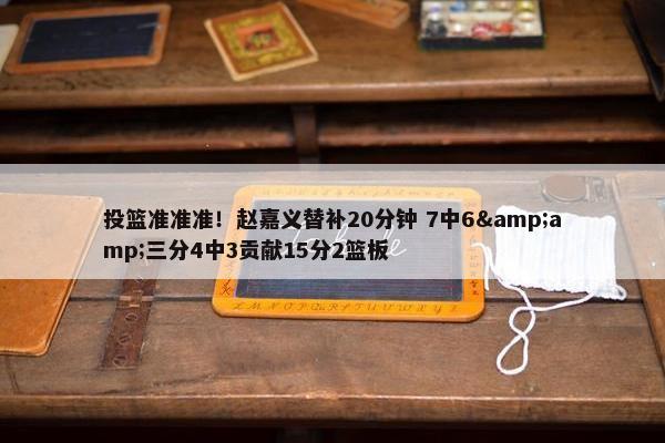 投篮准准准！赵嘉义替补20分钟 7中6&amp;三分4中3贡献15分2篮板