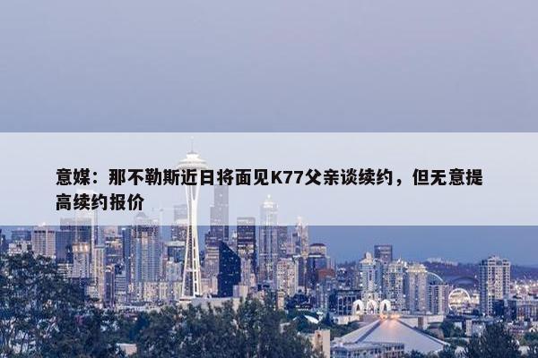 意媒：那不勒斯近日将面见K77父亲谈续约，但无意提高续约报价